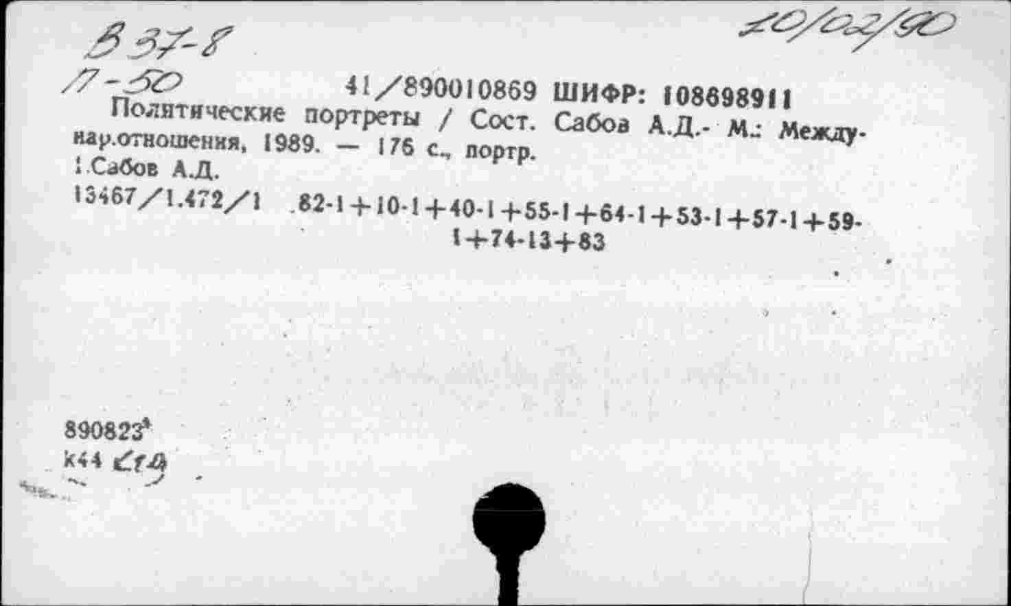 ﻿41/890010869 ШИФР: 108698911
Политические портреты / Сост. Сабов А.Д.- Между-нау.отношения, 1989. — 175 портр.
1.Сабов А.Д.
13467/1.471/1	82-1 +10-14-40-1 4-55-1 +64-1 + 53-I +57-1 + 59-
1+74-13+83
890823*
*44 £74